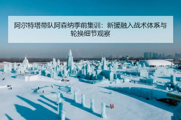 阿尔特塔带队阿森纳季前集训：新援融入战术体系与轮换细节观察